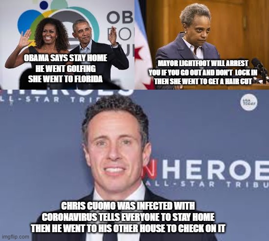 Stay Home | OBAMA SAYS STAY HOME
HE WENT GOLFING
SHE WENT TO FLORIDA; MAYOR LIGHTFOOT WILL ARREST YOU IF YOU GO OUT AND DON'T  LOCK IN
THEN SHE WENT TO GET A HAIR CUT; CHRIS CUOMO WAS INFECTED WITH CORONAVIRUS TELLS EVERYONE TO STAY HOME
THEN HE WENT TO HIS OTHER HOUSE TO CHECK ON IT | image tagged in coronavirus,covid-19,stay home,quarantine,lockdown,memes | made w/ Imgflip meme maker