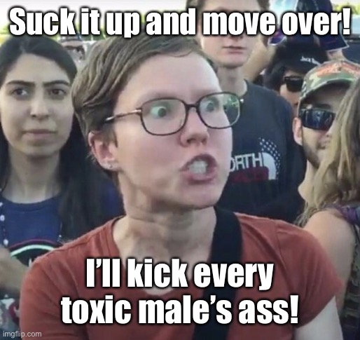 Triggered feminist | Suck it up and move over! I’ll kick every toxic male’s ass! | image tagged in triggered feminist | made w/ Imgflip meme maker