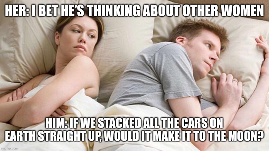Totally me | HER: I BET HE’S THINKING ABOUT OTHER WOMEN; HIM: IF WE STACKED ALL THE CARS ON EARTH STRAIGHT UP, WOULD IT MAKE IT TO THE MOON? | image tagged in i bet he's thinking about other women | made w/ Imgflip meme maker