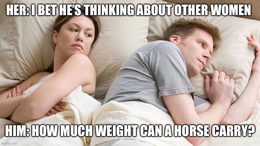 I Bet He's Thinking About Other Women | HER: I BET HE’S THINKING ABOUT OTHER WOMEN; HIM: HOW MUCH WEIGHT CAN A HORSE CARRY? | image tagged in i bet he's thinking about other women | made w/ Imgflip meme maker