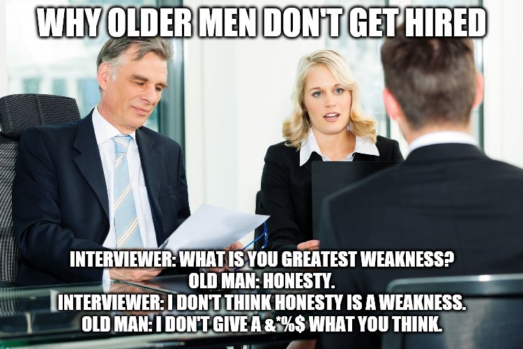 Old man interview | WHY OLDER MEN DON'T GET HIRED; INTERVIEWER: WHAT IS YOU GREATEST WEAKNESS?
OLD MAN: HONESTY.
INTERVIEWER: I DON'T THINK HONESTY IS A WEAKNESS.
OLD MAN: I DON'T GIVE A &*%$ WHAT YOU THINK. | image tagged in job interview | made w/ Imgflip meme maker
