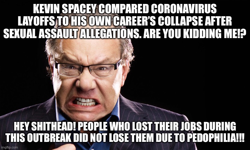 What the hell inspired Spacey to liken Coronavirus job losses to his own pedophilia fallout? | KEVIN SPACEY COMPARED CORONAVIRUS LAYOFFS TO HIS OWN CAREER’S COLLAPSE AFTER SEXUAL ASSAULT ALLEGATIONS. ARE YOU KIDDING ME!? HEY SHITHEAD! PEOPLE WHO LOST THEIR JOBS DURING THIS OUTBREAK DID NOT LOSE THEM DUE TO PEDOPHILIA!!! | image tagged in lewis black,memes,kevin spacey,virus,sexual assault,movie | made w/ Imgflip meme maker