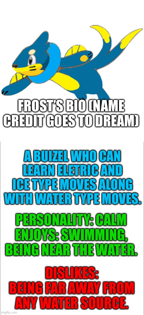 Frost | FROST’S BIO (NAME CREDIT GOES TO DREAM); A BUIZEL WHO CAN LEARN ELETRIC AND ICE TYPE MOVES ALONG WITH WATER TYPE MOVES. PERSONALITY: CALM
ENJOYS: SWIMMING, BEING NEAR THE WATER. DISLIKES: BEING FAR AWAY FROM ANY WATER SOURCE. | image tagged in white background,pokemon | made w/ Imgflip meme maker