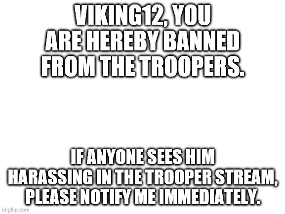Blank White Template | VIKING12, YOU ARE HEREBY BANNED FROM THE TROOPERS. IF ANYONE SEES HIM HARASSING IN THE TROOPER STREAM, PLEASE NOTIFY ME IMMEDIATELY. | image tagged in blank white template | made w/ Imgflip meme maker