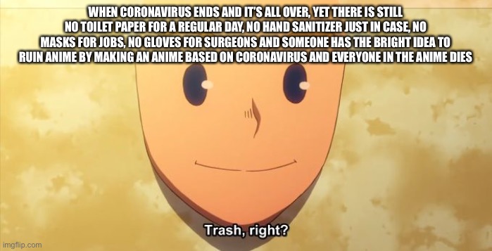 ? | WHEN CORONAVIRUS ENDS AND IT’S ALL OVER, YET THERE IS STILL NO TOILET PAPER FOR A REGULAR DAY, NO HAND SANITIZER JUST IN CASE, NO MASKS FOR JOBS, NO GLOVES FOR SURGEONS AND SOMEONE HAS THE BRIGHT IDEA TO RUIN ANIME BY MAKING AN ANIME BASED ON CORONAVIRUS AND EVERYONE IN THE ANIME DIES | image tagged in trash right | made w/ Imgflip meme maker