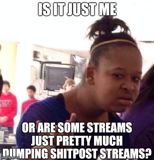 I've seen some streams where there are pretty much dumped with shitposts | IS IT JUST ME; OR ARE SOME STREAMS JUST PRETTY MUCH DUMPING SHITPOST STREAMS? | image tagged in black girl wat,shitpost,imgflip,streams,dumping | made w/ Imgflip meme maker