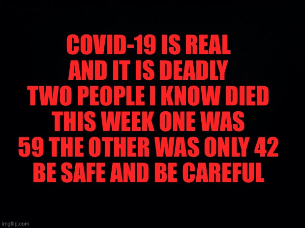 Black background | COVID-19 IS REAL AND IT IS DEADLY TWO PEOPLE I KNOW DIED THIS WEEK ONE WAS 59 THE OTHER WAS ONLY 42
BE SAFE AND BE CAREFUL | image tagged in black background,covid-19,corona virus,coronavirus meme,covid19 | made w/ Imgflip meme maker