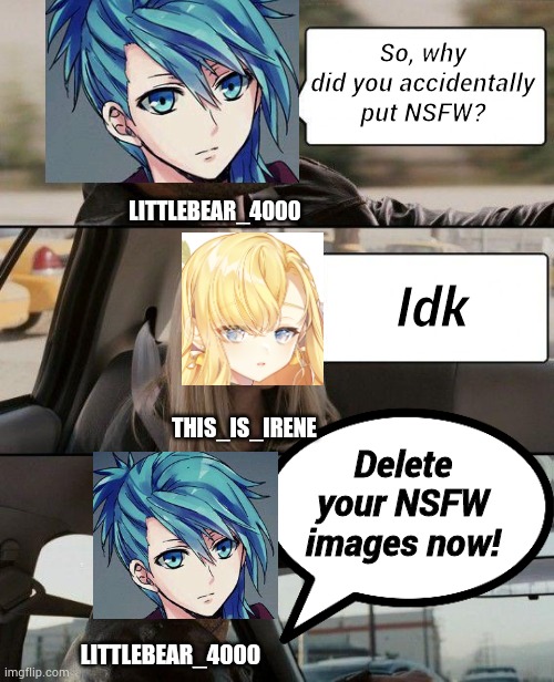 Delete your NSFW images now! | So, why did you accidentally put NSFW? LITTLEBEAR_4000; Idk; THIS_IS_IRENE; Delete your NSFW images now! LITTLEBEAR_4000 | image tagged in memes,the rock driving,this_is_irene,little bear_4000 | made w/ Imgflip meme maker