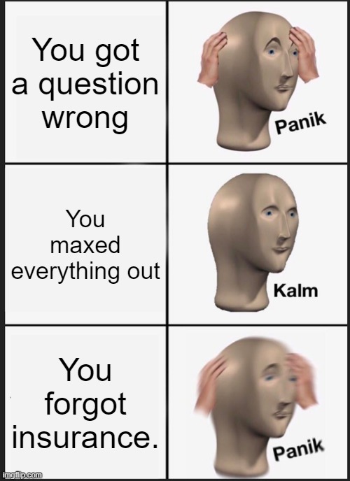 GimKit Life be like | You got a question wrong; You maxed everything out; You forgot insurance. | image tagged in memes,panik kalm panik | made w/ Imgflip meme maker