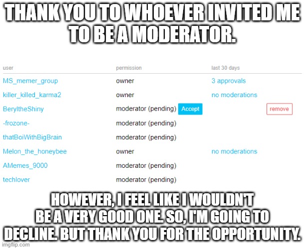 I'm sorry, but I'm going to have to decline. | THANK YOU TO WHOEVER INVITED ME
TO BE A MODERATOR. HOWEVER, I FEEL LIKE I WOULDN'T BE A VERY GOOD ONE. SO, I'M GOING TO DECLINE. BUT THANK YOU FOR THE OPPORTUNITY. | made w/ Imgflip meme maker