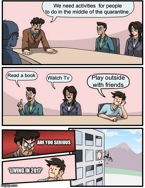 Boardroom Meeting Suggestion | We need activities  for people to do in the middle of the quarantine. Read a book; Watch Tv; Play outside with friends; ARE YOU SERIOUS; *LIVING IN 2017* | image tagged in memes,boardroom meeting suggestion | made w/ Imgflip meme maker