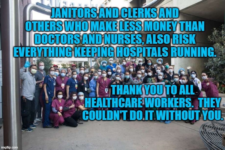 A Song To The Unsung | JANITORS AND CLERKS AND OTHERS WHO MAKE LESS MONEY THAN DOCTORS AND NURSES, ALSO RISK EVERYTHING KEEPING HOSPITALS RUNNING. THANK YOU TO ALL HEALTHCARE WORKERS.  THEY COULDN'T DO IT WITHOUT YOU. | image tagged in political meme | made w/ Imgflip meme maker