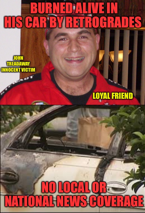 Two Tier Media | BURNED ALIVE IN HIS CAR BY RETROGRADES; JOHN TREADAWAY INNOCENT VICTIM; LOYAL FRIEND; NO LOCAL OR NATIONAL NEWS COVERAGE | image tagged in white mans burden,racism,murder,fire,biased media,victim | made w/ Imgflip meme maker