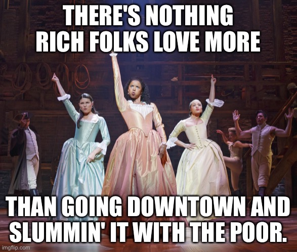Imgflip sings the Schuyler Sisters! | THERE'S NOTHING RICH FOLKS LOVE MORE; THAN GOING DOWNTOWN AND SLUMMIN' IT WITH THE POOR. | image tagged in hamilton angelica | made w/ Imgflip meme maker