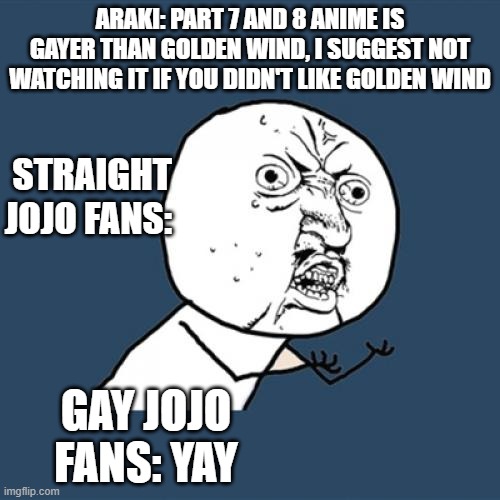 Y U No | ARAKI: PART 7 AND 8 ANIME IS GAYER THAN GOLDEN WIND, I SUGGEST NOT WATCHING IT IF YOU DIDN'T LIKE GOLDEN WIND; STRAIGHT JOJO FANS:; GAY JOJO FANS: YAY | image tagged in memes,y u no | made w/ Imgflip meme maker