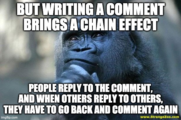 Deep Thoughts | BUT WRITING A COMMENT BRINGS A CHAIN EFFECT PEOPLE REPLY TO THE COMMENT, AND WHEN OTHERS REPLY TO OTHERS, THEY HAVE TO GO BACK AND COMMENT A | image tagged in deep thoughts | made w/ Imgflip meme maker