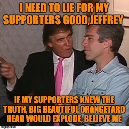 I NEED TO LIE FOR MY SUPPORTERS GOOD,JEFFREY IF MY SUPPORTERS KNEW THE TRUTH, BIG BEAUTIFUL ORANGETARD HEAD WOULD EXPLODE, BELIEVE ME | made w/ Imgflip meme maker