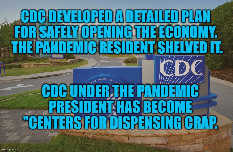 Pandemic Pesident's Disinformation | CDC DEVELOPED A DETAILED PLAN FOR SAFELY OPENING THE ECONOMY.  THE PANDEMIC RESIDENT SHELVED IT. CDC UNDER THE PANDEMIC PRESIDENT HAS BECOME "CENTERS FOR DISPENSING CRAP. | image tagged in cdc center for disease control where doctors try to help us | made w/ Imgflip meme maker