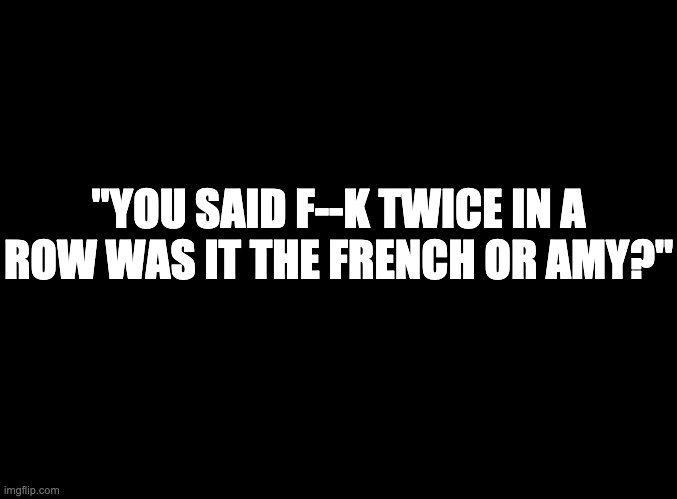 blank black | "YOU SAID F--K TWICE IN A ROW WAS IT THE FRENCH OR AMY?" | image tagged in blank black | made w/ Imgflip meme maker