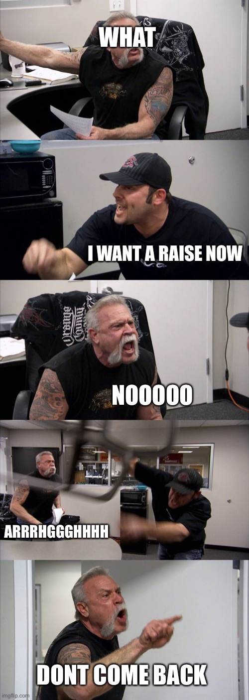 What happened if you ask for a raise | WHAT; I WANT A RAISE NOW; NOOOOO; ARRRHGGGHHHH; DONT COME BACK | image tagged in memes,american chopper argument | made w/ Imgflip meme maker