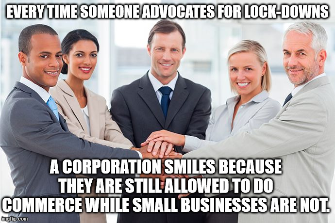 corporate |  EVERY TIME SOMEONE ADVOCATES FOR LOCK-DOWNS; A CORPORATION SMILES BECAUSE THEY ARE STILL ALLOWED TO DO COMMERCE WHILE SMALL BUSINESSES ARE NOT. | image tagged in corporate | made w/ Imgflip meme maker