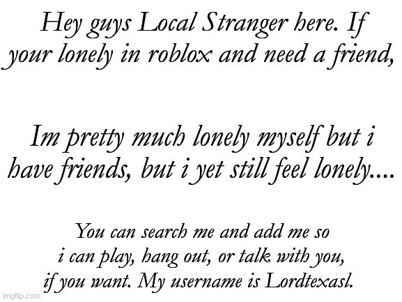 Just in case you need a friend. (Also whoever changed the title i will find you, if its possible....) |  Hey guys Local Stranger here. If your lonely in roblox and need a friend, Im pretty much lonely myself but i have friends, but i yet still feel lonely.... You can search me and add me so i can play, hang out, or talk with you, if you want. My username is Lordtexasl. | image tagged in blank white template | made w/ Imgflip meme maker