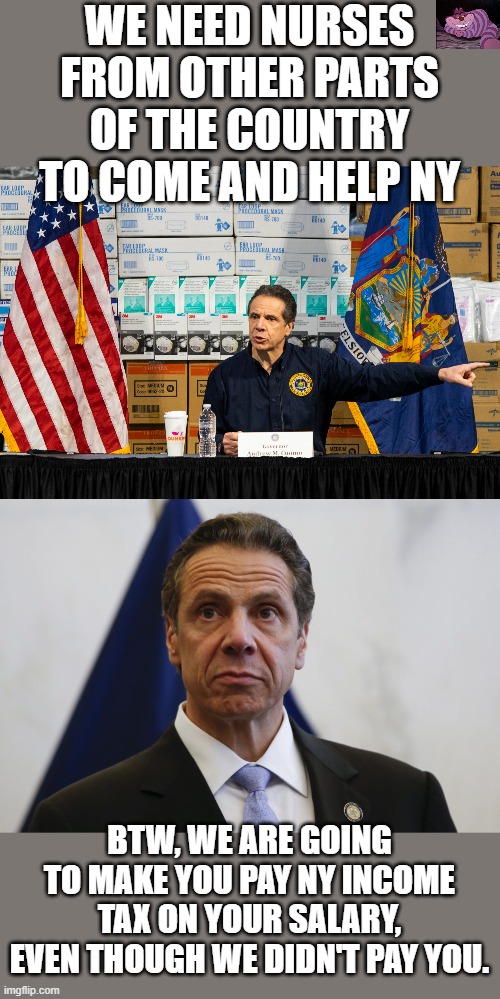 No good deed goes unpunished. | WE NEED NURSES FROM OTHER PARTS OF THE COUNTRY TO COME AND HELP NY; BTW, WE ARE GOING TO MAKE YOU PAY NY INCOME TAX ON YOUR SALARY, EVEN THOUGH WE DIDN'T PAY YOU. | image tagged in andrew cuomo,cuomo | made w/ Imgflip meme maker