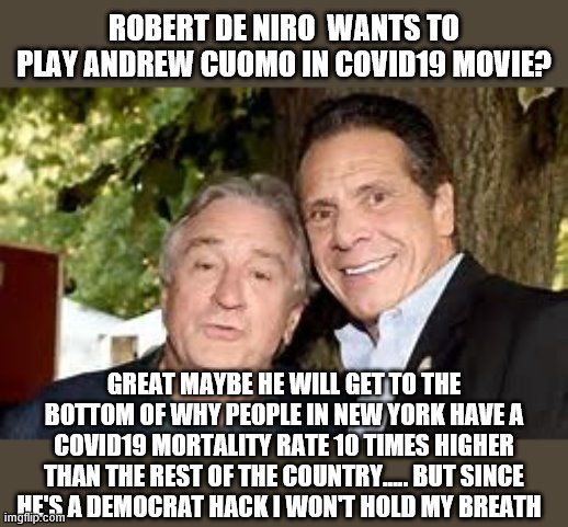 maybe | ROBERT DE NIRO  WANTS TO PLAY ANDREW CUOMO IN COVID19 MOVIE? GREAT MAYBE HE WILL GET TO THE BOTTOM OF WHY PEOPLE IN NEW YORK HAVE A COVID19 MORTALITY RATE 10 TIMES HIGHER THAN THE REST OF THE COUNTRY..... BUT SINCE HE'S A DEMOCRAT HACK I WON'T HOLD MY BREATH | image tagged in democrats,covid19 | made w/ Imgflip meme maker