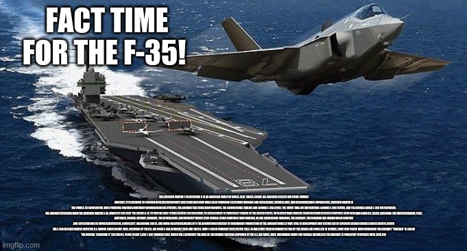 F-35 Fact Time! | FACT TIME FOR THE F-35! THE LOCKHEED MARTIN F-35 LIGHTNING II IS AN AMERICAN FAMILY OF SINGLE-SEAT, SINGLE-ENGINE, ALL-WEATHER STEALTH MULTIROLE COMBAT AIRCRAFT. IT IS INTENDED TO PERFORM BOTH AIR SUPERIORITY AND STRIKE MISSIONS WHILE ALSO PROVIDING ELECTRONIC WARFARE AND INTELLIGENCE, SURVEILLANCE, AND RECONNAISSANCE CAPABILITIES. LOCKHEED MARTIN IS THE PRIME F-35 CONTRACTOR, WITH PRINCIPAL PARTNERS NORTHROP GRUMMAN AND BAE SYSTEMS. THE AIRCRAFT HAS THREE MAIN VARIANTS: THE CONVENTIONAL TAKEOFF AND LANDING F-35A (CTOL), THE SHORT TAKE-OFF AND VERTICAL-LANDING F-35B (STOVL), AND THE CARRIER-BASED F-35C (CV/CATOBAR).

THE AIRCRAFT DESCENDS FROM THE LOCKHEED MARTIN X-35, WHICH IN 2001 BEAT THE BOEING X-32 TO WIN THE JOINT STRIKE FIGHTER (JSF) PROGRAM. ITS DEVELOPMENT IS PRINCIPALLY FUNDED BY THE UNITED STATES, WITH ADDITIONAL FUNDING FROM PROGRAM PARTNER COUNTRIES FROM NATO AND CLOSE U.S. ALLIES, INCLUDING THE UNITED KINGDOM, ITALY, AUSTRALIA, CANADA, NORWAY, DENMARK, THE NETHERLANDS, AND FORMERLY TURKEY.[7][8] SEVERAL OTHER COUNTRIES HAVE ORDERED, OR ARE CONSIDERING ORDERING, THE AIRCRAFT. THE PROGRAM HAS DRAWN MUCH SCRUTINY AND CRITICISM FOR ITS UNPRECEDENTED SIZE, COMPLEXITY, BALLOONING COSTS, AND MUCH-DELAYED DELIVERIES.[N 1] THE ACQUISITION STRATEGY OF CONCURRENT PRODUCTION OF THE AIRCRAFT WHILE IT WAS STILL IN DEVELOPMENT AND TESTING LED TO EXPENSIVE DESIGN CHANGES AND RETROFITS.[10][11]

THE F-35B ENTERED SERVICE WITH THE U.S. MARINE CORPS IN JULY 2015, FOLLOWED BY THE U.S. AIR FORCE F-35A IN AUGUST 2016 AND THE U.S. NAVY F-35C IN FEBRUARY 2019.[1][2][3] THE F-35 WAS FIRST USED IN COMBAT IN 2018 BY THE ISRAELI AIR FORCE.[12] IN SERVICE, SOME USAF PILOTS HAVE NICKNAMED THE AIRCRAFT "PANTHER" IN LIEU OF THE OFFICIAL "LIGHTNING II".[13] THE U.S. PLANS TO BUY 2,456 F-35S THROUGH 2044, WHICH WILL REPRESENT THE BULK OF THE CREWED TACTICAL AIRPOWER OF THE U.S. AIR FORCE, NAVY, AND MARINE CORPS FOR SEVERAL DECADES.[5] THE AIRCRAFT IS PROJECTED TO OPERATE UNTIL 2070.[14] | image tagged in aircraft carrier takeoff | made w/ Imgflip meme maker