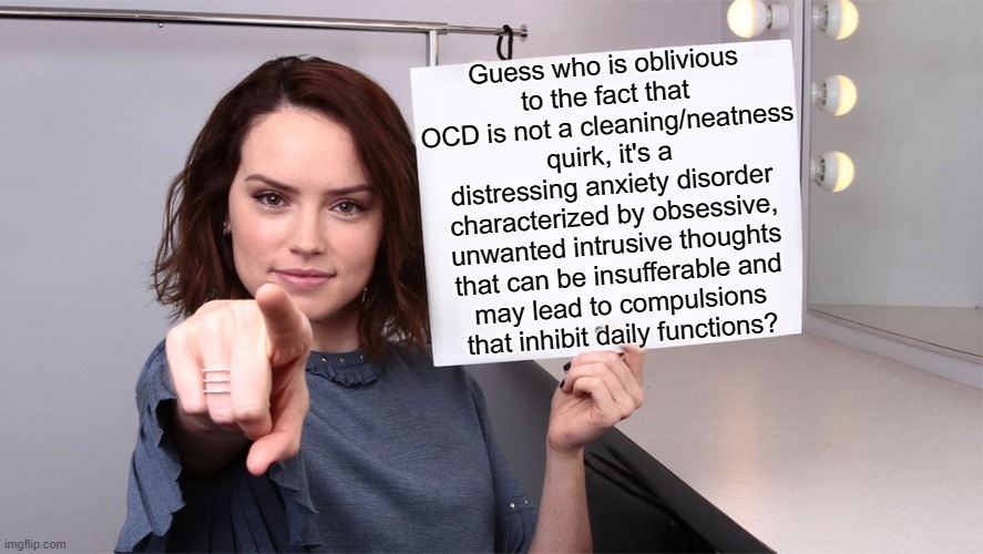 #RealOCD | Guess who is oblivious
to the fact that OCD is not a cleaning/neatness quirk, it's a distressing anxiety disorder
characterized by obsessive, unwanted intrusive thoughts that can be insufferable and
may lead to compulsions
that inhibit daily functions? | image tagged in daisy ridley,ocd,obsessive-compulsive,mental illness,mental health | made w/ Imgflip meme maker