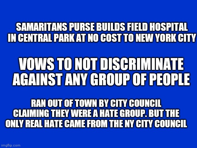 Jeopardy Blank | SAMARITANS PURSE BUILDS FIELD HOSPITAL IN CENTRAL PARK AT NO COST TO NEW YORK CITY; VOWS TO NOT DISCRIMINATE AGAINST ANY GROUP OF PEOPLE; RAN OUT OF TOWN BY CITY COUNCIL CLAIMING THEY WERE A HATE GROUP. BUT THE ONLY REAL HATE CAME FROM THE NY CITY COUNCIL | image tagged in jeopardy blank | made w/ Imgflip meme maker