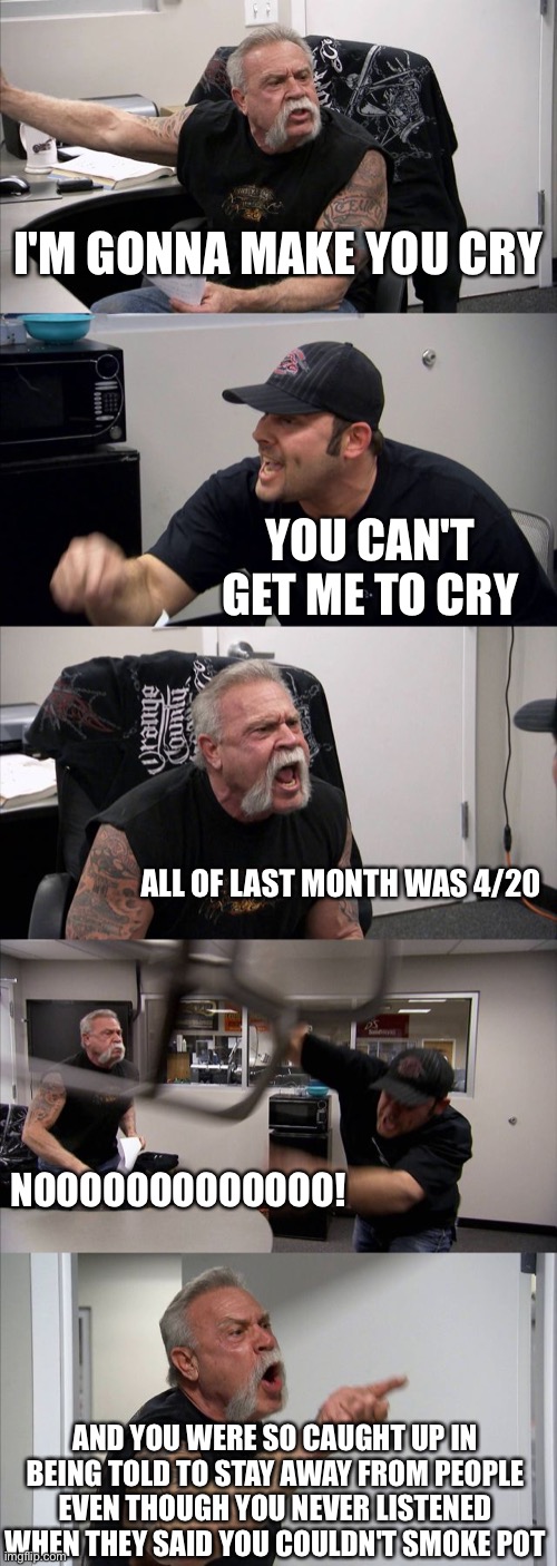 4/20 | I'M GONNA MAKE YOU CRY; YOU CAN'T GET ME TO CRY; ALL OF LAST MONTH WAS 4/20; NOOOOOOOOOOOOO! AND YOU WERE SO CAUGHT UP IN BEING TOLD TO STAY AWAY FROM PEOPLE
EVEN THOUGH YOU NEVER LISTENED
WHEN THEY SAID YOU COULDN'T SMOKE POT | image tagged in memes,american chopper argument,420,coronavirus,cannabis,pot | made w/ Imgflip meme maker