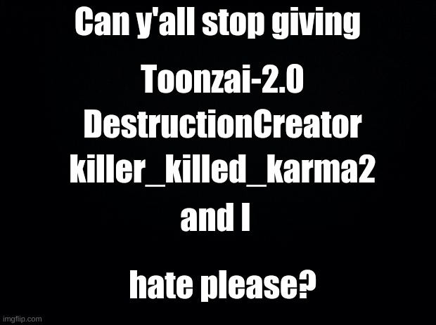 Please listen... | Can y'all stop giving; Toonzai-2.0; DestructionCreator; killer_killed_karma2; and I; hate please? | image tagged in please stop,we don't deserve this,a message for you all | made w/ Imgflip meme maker