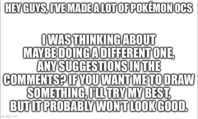 I need to do a different OCs | I WAS THINKING ABOUT MAYBE DOING A DIFFERENT ONE, ANY SUGGESTIONS IN THE COMMENTS? IF YOU WANT ME TO DRAW SOMETHING, I’LL TRY MY BEST, BUT IT PROBABLY WON’T LOOK GOOD. HEY GUYS, I’VE MADE A LOT OF POKÉMON OCS | image tagged in white background | made w/ Imgflip meme maker