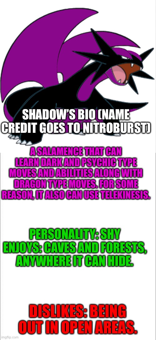 Shadow | SHADOW’S BIO (NAME CREDIT GOES TO NITROBURST); A SALAMENCE THAT CAN LEARN DARK AND PSYCHIC TYPE MOVES AND ABILITIES ALONG WITH DRAGON TYPE MOVES. FOR SOME REASON, IT ALSO CAN USE TELEKINESIS. PERSONALITY: SHY
ENJOYS: CAVES AND FORESTS, ANYWHERE IT CAN HIDE. DISLIKES: BEING OUT IN OPEN AREAS. | image tagged in white background,pokemon | made w/ Imgflip meme maker