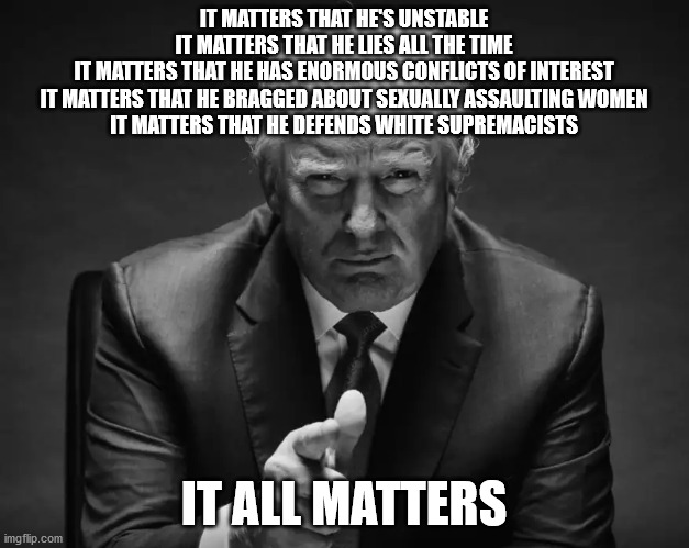 IT MATTERS THAT HE'S UNSTABLE
IT MATTERS THAT HE LIES ALL THE TIME
IT MATTERS THAT HE HAS ENORMOUS CONFLICTS OF INTEREST
IT MATTERS THAT HE BRAGGED ABOUT SEXUALLY ASSAULTING WOMEN
IT MATTERS THAT HE DEFENDS WHITE SUPREMACISTS; IT ALL MATTERS | image tagged in trump,lies,unstable,white supremacists,sexual assault | made w/ Imgflip meme maker