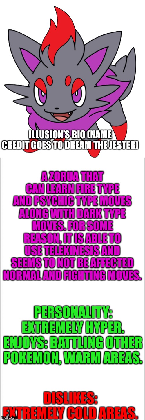 Illusion | ILLUSION’S BIO (NAME CREDIT GOES TO DREAM THE JESTER); A ZORUA THAT CAN LEARN FIRE TYPE AND PSYCHIC TYPE MOVES ALONG WITH DARK TYPE MOVES. FOR SOME REASON, IT IS ABLE TO USE TELEKINESIS AND SEEMS TO NOT BE AFFECTED NORMAL AND FIGHTING MOVES. PERSONALITY: EXTREMELY HYPER.
ENJOYS: BATTLING OTHER POKEMON, WARM AREAS. DISLIKES: EXTREMELY COLD AREAS. | image tagged in white background,pokemon | made w/ Imgflip meme maker