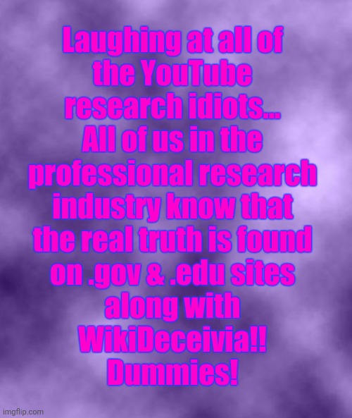 Purple Background Smoky (soc) | Laughing at all of
the YouTube
research idiots...
All of us in the
professional research
industry know that
the real truth is found
on .gov & .edu sites
along with
WikiDeceivia!!
Dummies! | image tagged in purple background smoky soc,research,youtube,theory,conspiracy | made w/ Imgflip meme maker