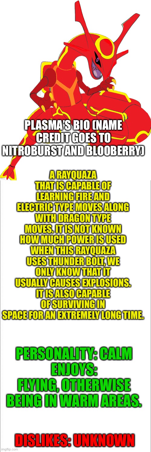 Plasma | A RAYQUAZA THAT IS CAPABLE OF LEARNING FIRE AND ELECTRIC TYPE MOVES ALONG WITH DRAGON TYPE MOVES. IT IS NOT KNOWN HOW MUCH POWER IS USED WHEN THIS RAYQUAZA USES THUNDER BOLT, WE ONLY KNOW THAT IT USUALLY CAUSES EXPLOSIONS. IT IS ALSO CAPABLE OF SURVIVING IN SPACE FOR AN EXTREMELY LONG TIME. PLASMA’S BIO (NAME CREDIT GOES TO NITROBURST AND BLOOBERRY); PERSONALITY: CALM
ENJOYS: FLYING, OTHERWISE BEING IN WARM AREAS. DISLIKES: UNKNOWN | image tagged in white background,pokemon | made w/ Imgflip meme maker