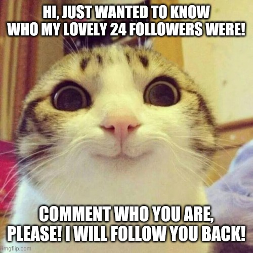 Smiling Cat | HI, JUST WANTED TO KNOW WHO MY LOVELY 24 FOLLOWERS WERE! COMMENT WHO YOU ARE, PLEASE! I WILL FOLLOW YOU BACK! | image tagged in memes,smiling cat | made w/ Imgflip meme maker