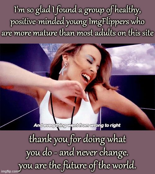 Seems too many of us older folks have allowed life to turn us mean, jaded, hateful, and cynical. Don't let that happen to you! | I'm so glad I found a group of healthy, positive-minded young ImgFlippers who are more mature than most adults on this site; thank you for doing what you do - and never change. you are the future of the world. | image tagged in kylie minogue love at first sight still,stay positive,positive thinking,imgflip users,imgflippers,imgflip community | made w/ Imgflip meme maker