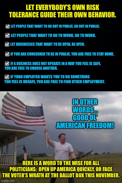 Good ol’ American freedom... | LET EVERYBODY’S OWN RISK TOLERANCE GUIDE THEIR OWN BEHAVIOR. ☑️ LET PEOPLE THAT WANT TO GO OUT IN PUBLIC, GO OUT IN PUBLIC. ☑️ LET PEOPLE THAT WANT TO GO TO WORK, GO TO WORK. ☑️ LET BUSINESSES THAT WANT TO BE OPEN, BE OPEN. ☑️ IF YOU ARE CONCERNED TO BE IN PUBLIC, YOU ARE FREE TO STAY HOME. ☑️ IF A BUSINESS DOES NOT OPERATE IN A WAY YOU FEEL IS SAFE, 

YOU ARE FREE TO CHOOSE ANOTHER. ☑️ IF YOUR EMPLOYER WANTS YOU TO DO SOMETHING 

YOU FEEL IS UNSAFE, YOU ARE FREE TO FIND OTHER EMPLOYMENT. IN OTHER WORDS... GOOD OL’ AMERICAN FREEDOM! HERE IS A WORD TO THE WISE FOR ALL POLITICIANS:  OPEN UP AMERICA QUICKLY, OR FACE THE VOTER’S WRATH AT THE BALLOT BOX THIS NOVEMBER. | image tagged in black background,american flag shotgun guy,freedom,risk tolerance,Conservative | made w/ Imgflip meme maker