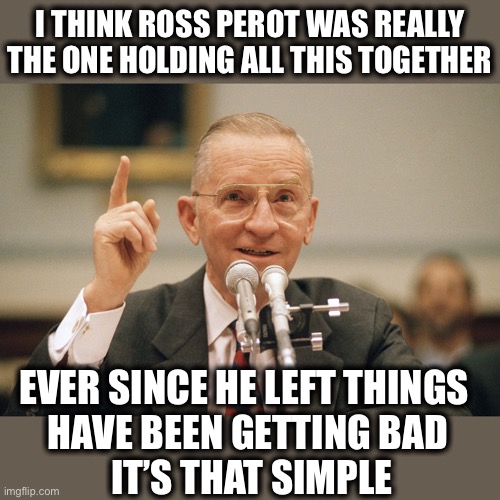 Simple | I THINK ROSS PEROT WAS REALLY THE ONE HOLDING ALL THIS TOGETHER; EVER SINCE HE LEFT THINGS 
HAVE BEEN GETTING BAD
 IT’S THAT SIMPLE | image tagged in politics,meme,ross perot | made w/ Imgflip meme maker