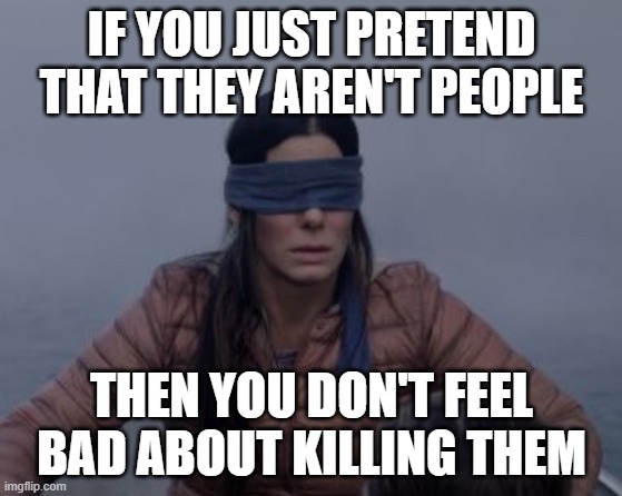 Bird box blindfolded | IF YOU JUST PRETEND THAT THEY AREN'T PEOPLE THEN YOU DON'T FEEL BAD ABOUT KILLING THEM | image tagged in bird box blindfolded | made w/ Imgflip meme maker