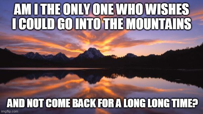 2020 got me feelin like.... | AM I THE ONLY ONE WHO WISHES I COULD GO INTO THE MOUNTAINS; AND NOT COME BACK FOR A LONG LONG TIME? | image tagged in mountain_sunset | made w/ Imgflip meme maker