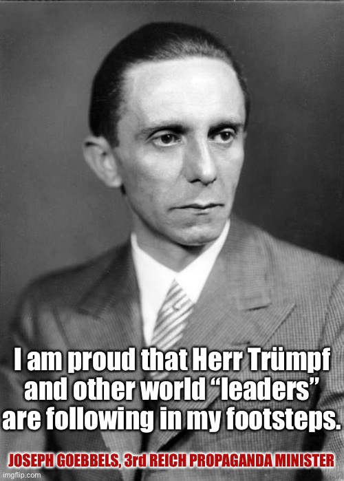 Proud Joseph Goebbels | I am proud that Herr Trümpf and other world “leaders” are following in my footsteps. JOSEPH GOEBBELS, 3rd REICH PROPAGANDA MINISTER | image tagged in donald trump,nazis,trump,nazi | made w/ Imgflip meme maker