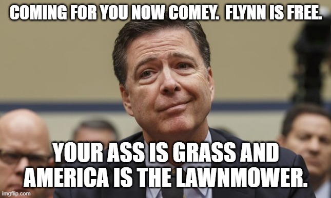 Comey Don't Know | COMING FOR YOU NOW COMEY.  FLYNN IS FREE. YOUR ASS IS GRASS AND AMERICA IS THE LAWNMOWER. | image tagged in comey don't know | made w/ Imgflip meme maker