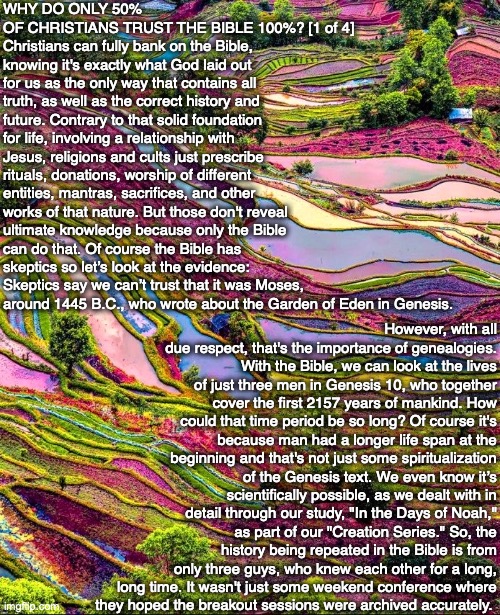 WHY DO ONLY 50% OF CHRISTIANS TRUST THE BIBLE 100%? [1 of 4]
Christians can fully bank on the Bible, knowing it's exactly what God laid out for us as the only way that contains all truth, as well as the correct history and future. Contrary to that solid foundation for life, involving a relationship with Jesus, religions and cults just prescribe rituals, donations, worship of different entities, mantras, sacrifices, and other works of that nature. But those don't reveal ultimate knowledge because only the Bible can do that. Of course the Bible has skeptics so let’s look at the evidence: Skeptics say we can’t trust that it was Moses, around 1445 B.C., who wrote about the Garden of Eden in Genesis. However, with all due respect, that's the importance of genealogies. With the Bible, we can look at the lives of just three men in Genesis 10, who together cover the first 2157 years of mankind. How could that time period be so long? Of course it's because man had a longer life span at the beginning and that's not just some spiritualization of the Genesis text. We even know it’s scientifically possible, as we dealt with in detail through our study, "In the Days of Noah," as part of our "Creation Series." So, the history being repeated in the Bible is from only three guys, who knew each other for a long, long time. It wasn't just some weekend conference where
they hoped the breakout sessions were archived accurately. | image tagged in bible,trust,christian,truth,jesus,god | made w/ Imgflip meme maker