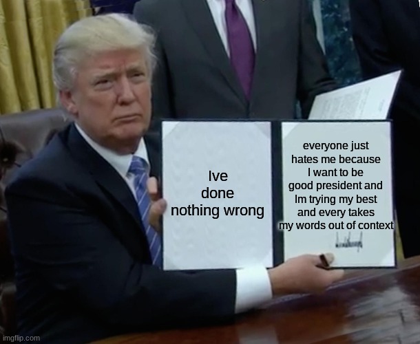 These words are true | everyone just hates me because I want to be good president and Im trying my best and every takes my words out of context; Ive done nothing wrong | image tagged in memes,trump bill signing | made w/ Imgflip meme maker