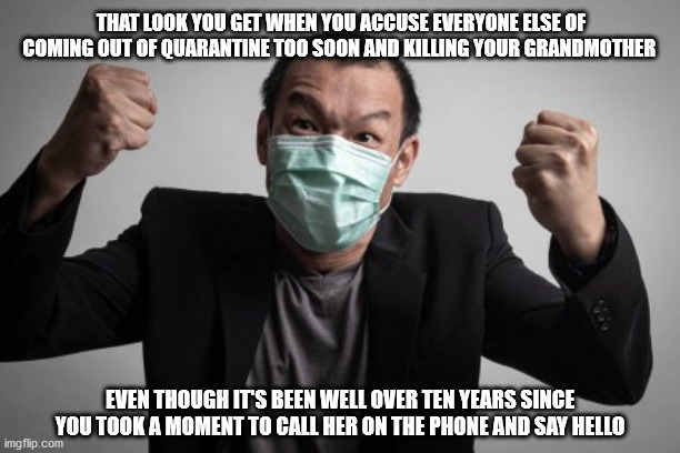 Save Grandma | THAT LOOK YOU GET WHEN YOU ACCUSE EVERYONE ELSE OF COMING OUT OF QUARANTINE TOO SOON AND KILLING YOUR GRANDMOTHER; EVEN THOUGH IT'S BEEN WELL OVER TEN YEARS SINCE YOU TOOK A MOMENT TO CALL HER ON THE PHONE AND SAY HELLO | image tagged in grandma | made w/ Imgflip meme maker